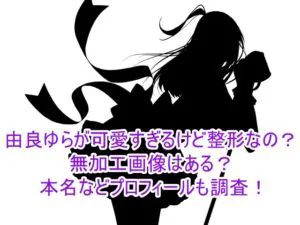 由良ゆらが可愛すぎるけど整形なの？無加工画像はある？本名などプロフィールも調査！1